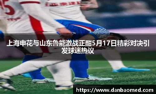 上海申花与山东鲁能激战正酣5月17日精彩对决引发球迷热议